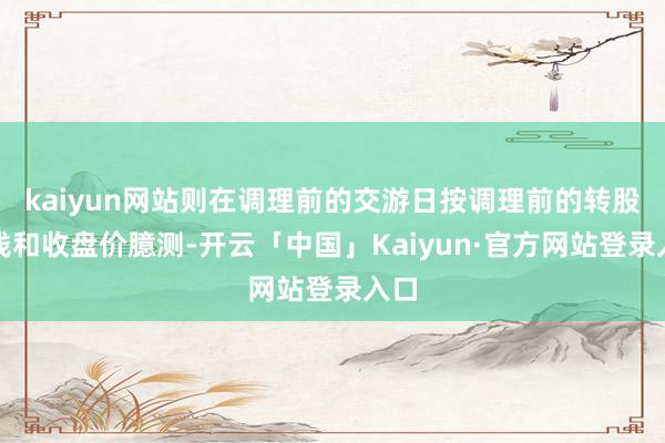kaiyun网站则在调理前的交游日按调理前的转股价钱和收盘价臆测-开云「中国」Kaiyun·官方网站登录入口