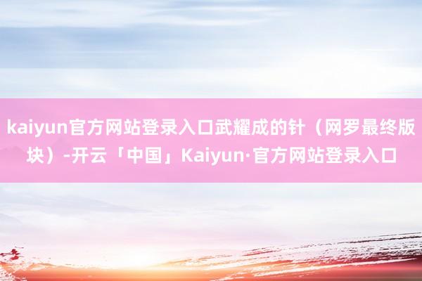 kaiyun官方网站登录入口武耀成的针（网罗最终版块）-开云「中国」Kaiyun·官方网站登录入口