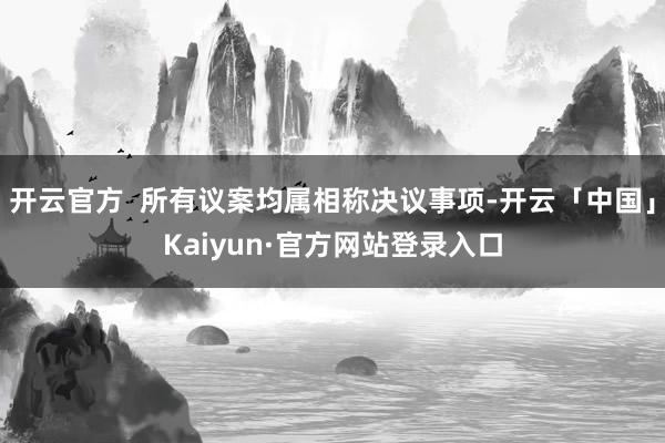 开云官方  所有议案均属相称决议事项-开云「中国」Kaiyun·官方网站登录入口