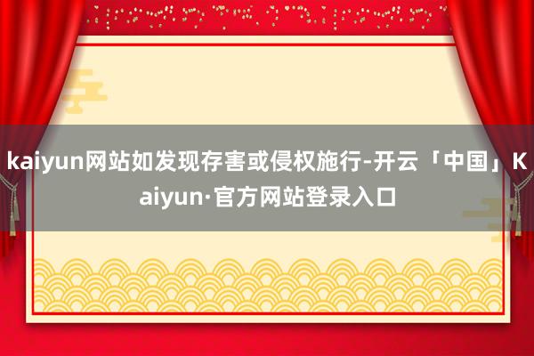 kaiyun网站如发现存害或侵权施行-开云「中国」Kaiyun·官方网站登录入口