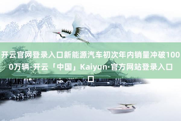 开云官网登录入口新能源汽车初次年内销量冲破1000万辆-开云「中国」Kaiyun·官方网站登录入口