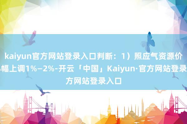 kaiyun官方网站登录入口判断：1）照应气资源价钱小幅上调1%—2%-开云「中国」Kaiyun·官方网站登录入口