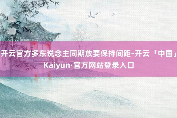 开云官方多东说念主同期放要保持间距-开云「中国」Kaiyun·官方网站登录入口