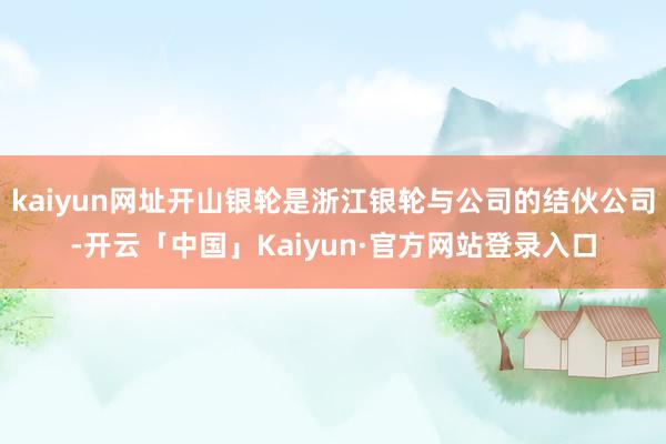 kaiyun网址开山银轮是浙江银轮与公司的结伙公司-开云「中国」Kaiyun·官方网站登录入口