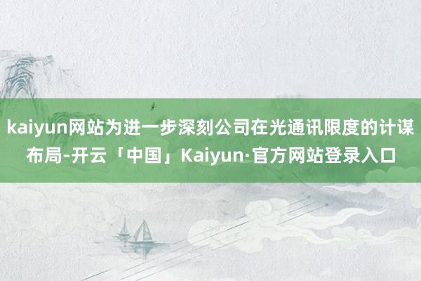 kaiyun网站为进一步深刻公司在光通讯限度的计谋布局-开云「中国」Kaiyun·官方网站登录入口