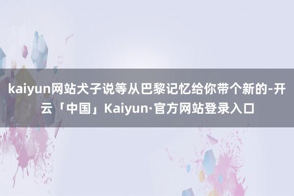 kaiyun网站犬子说等从巴黎记忆给你带个新的-开云「中国」Kaiyun·官方网站登录入口