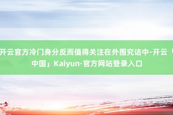 开云官方冷门身分反而值得关注在外围究诘中-开云「中国」Kaiyun·官方网站登录入口
