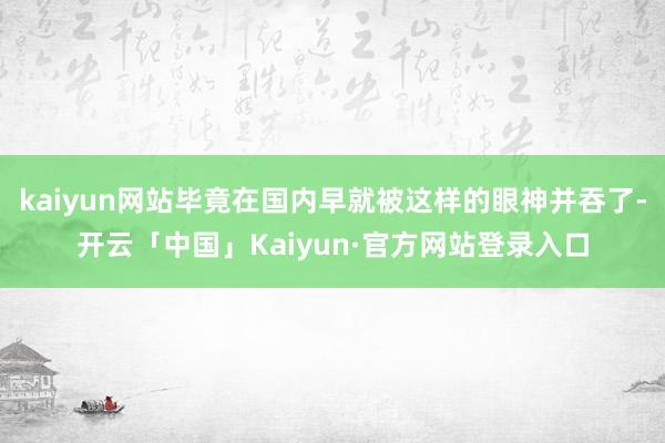 kaiyun网站毕竟在国内早就被这样的眼神并吞了-开云「中国」Kaiyun·官方网站登录入口