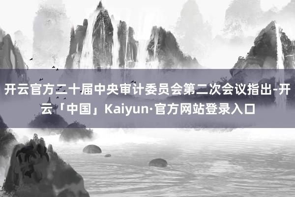 开云官方　　二十届中央审计委员会第二次会议指出-开云「中国」Kaiyun·官方网站登录入口