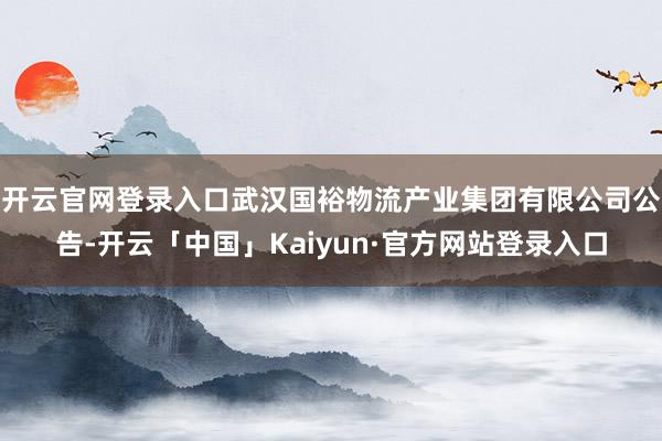 开云官网登录入口武汉国裕物流产业集团有限公司公告-开云「中国」Kaiyun·官方网站登录入口