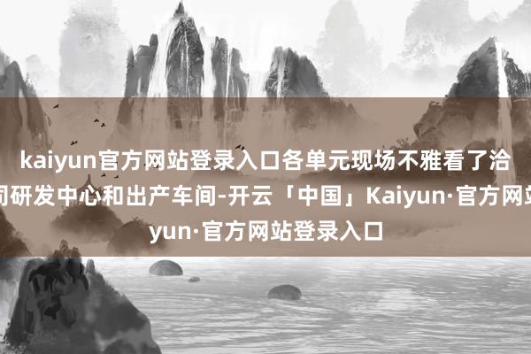 kaiyun官方网站登录入口各单元现场不雅看了洽商上市公司研发中心和出产车间-开云「中国」Kaiyun·官方网站登录入口