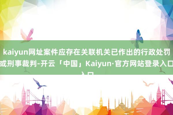 kaiyun网址案件应存在关联机关已作出的行政处罚或刑事裁判-开云「中国」Kaiyun·官方网站登录入口