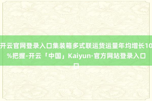 开云官网登录入口集装箱多式联运货运量年均增长10%把握-开云「中国」Kaiyun·官方网站登录入口