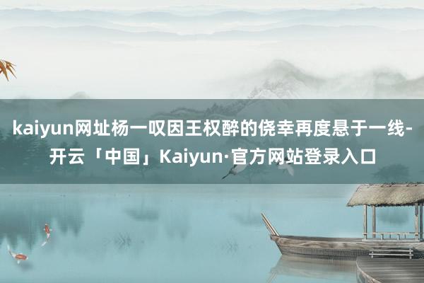 kaiyun网址杨一叹因王权醉的侥幸再度悬于一线-开云「中国」Kaiyun·官方网站登录入口