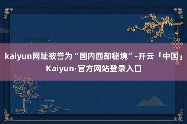 kaiyun网址被誉为“国内西部秘境”-开云「中国」Kaiyun·官方网站登录入口