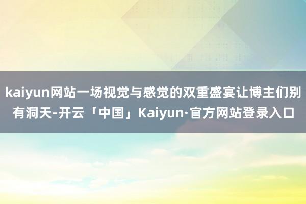 kaiyun网站一场视觉与感觉的双重盛宴让博主们别有洞天-开云「中国」Kaiyun·官方网站登录入口