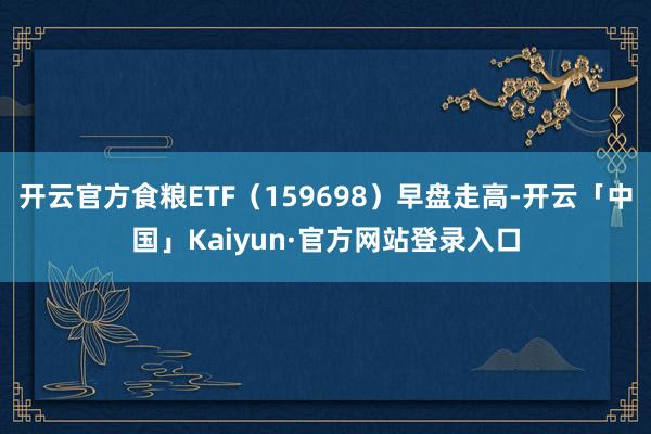 开云官方食粮ETF（159698）早盘走高-开云「中国」Kaiyun·官方网站登录入口