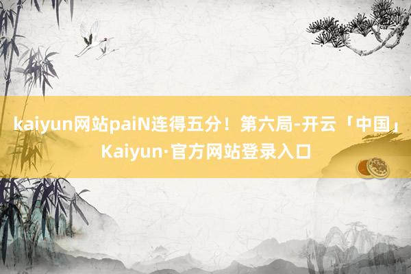 kaiyun网站paiN连得五分！第六局-开云「中国」Kaiyun·官方网站登录入口