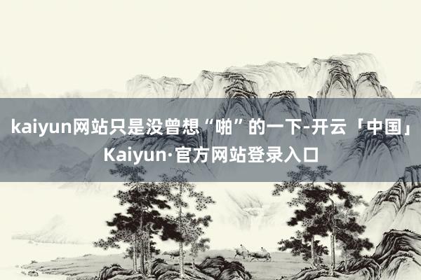 kaiyun网站只是没曾想“啪”的一下-开云「中国」Kaiyun·官方网站登录入口