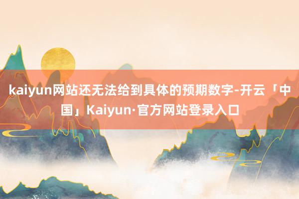 kaiyun网站还无法给到具体的预期数字-开云「中国」Kaiyun·官方网站登录入口
