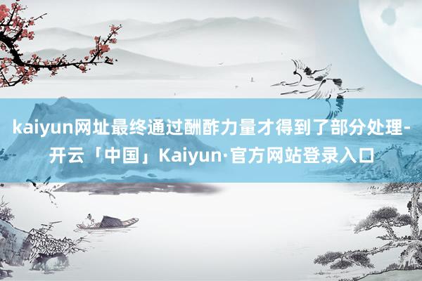 kaiyun网址最终通过酬酢力量才得到了部分处理-开云「中国」Kaiyun·官方网站登录入口