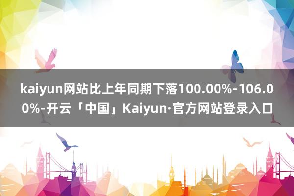 kaiyun网站比上年同期下落100.00%-106.00%-开云「中国」Kaiyun·官方网站登录入口