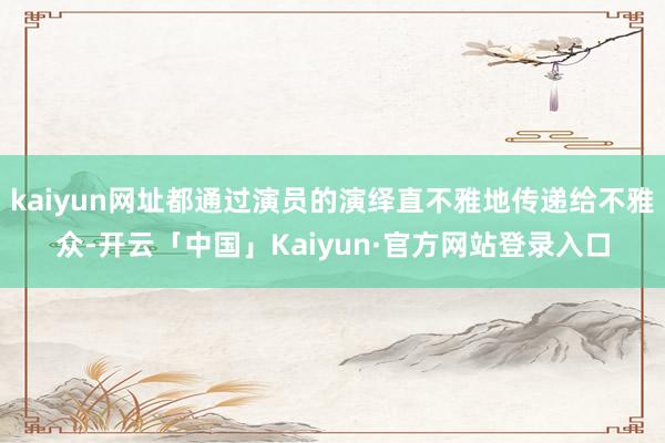 kaiyun网址都通过演员的演绎直不雅地传递给不雅众-开云「中国」Kaiyun·官方网站登录入口