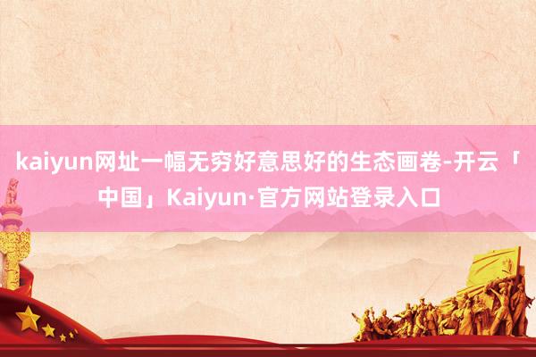 kaiyun网址一幅无穷好意思好的生态画卷-开云「中国」Kaiyun·官方网站登录入口