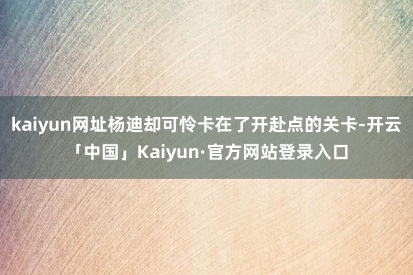 kaiyun网址杨迪却可怜卡在了开赴点的关卡-开云「中国」Kaiyun·官方网站登录入口