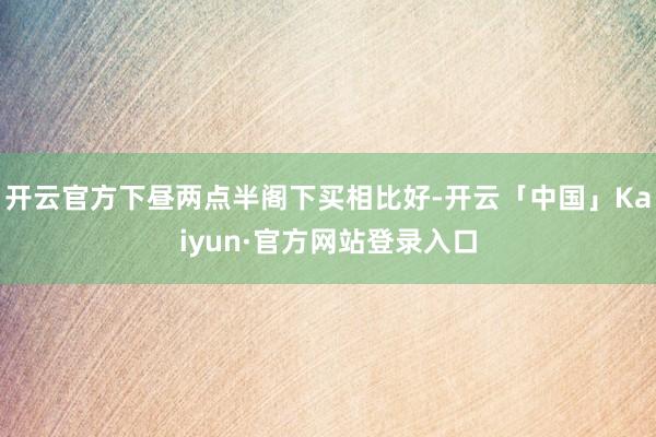 开云官方下昼两点半阁下买相比好-开云「中国」Kaiyun·官方网站登录入口