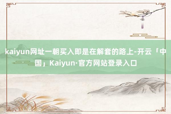 kaiyun网址一朝买入即是在解套的路上-开云「中国」Kaiyun·官方网站登录入口