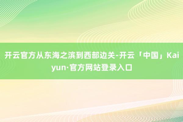 开云官方从东海之滨到西部边关-开云「中国」Kaiyun·官方网站登录入口