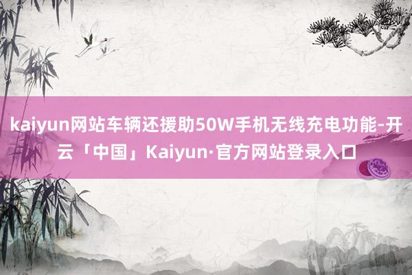 kaiyun网站车辆还援助50W手机无线充电功能-开云「中国」Kaiyun·官方网站登录入口