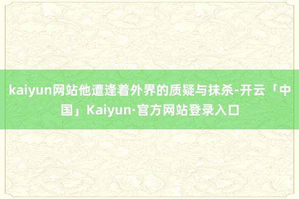 kaiyun网站他遭逢着外界的质疑与抹杀-开云「中国」Kaiyun·官方网站登录入口