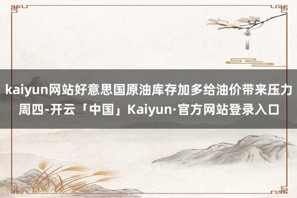 kaiyun网站好意思国原油库存加多给油价带来压力周四-开云「中国」Kaiyun·官方网站登录入口
