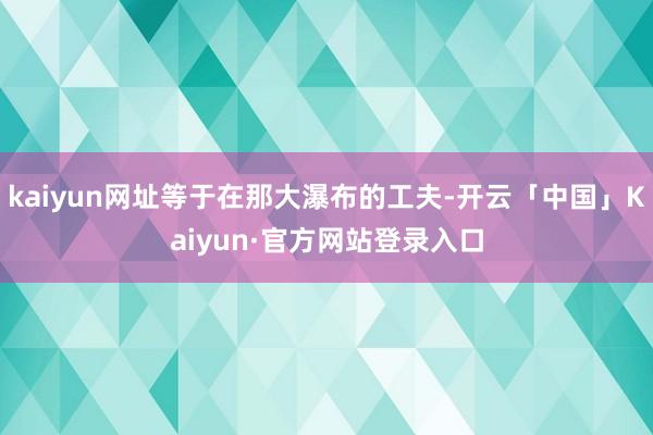 kaiyun网址等于在那大瀑布的工夫-开云「中国」Kaiyun·官方网站登录入口