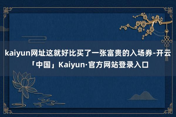 kaiyun网址这就好比买了一张富贵的入场券-开云「中国」Kaiyun·官方网站登录入口