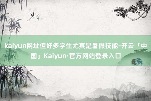 kaiyun网址但好多学生尤其是暑假技能-开云「中国」Kaiyun·官方网站登录入口