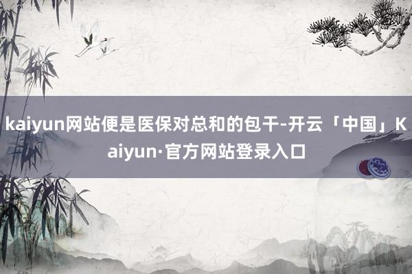 kaiyun网站便是医保对总和的包干-开云「中国」Kaiyun·官方网站登录入口
