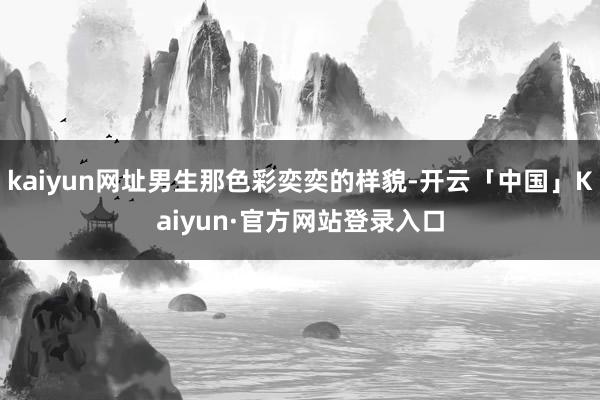 kaiyun网址男生那色彩奕奕的样貌-开云「中国」Kaiyun·官方网站登录入口