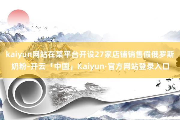 kaiyun网站在某平台开设27家店铺销售假俄罗斯奶粉-开云「中国」Kaiyun·官方网站登录入口