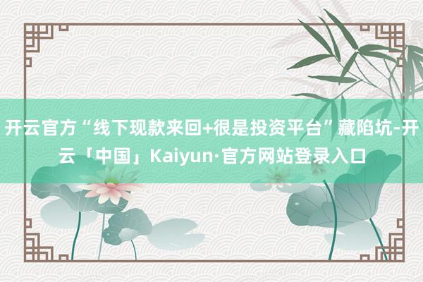 开云官方“线下现款来回+很是投资平台”藏陷坑-开云「中国」Kaiyun·官方网站登录入口