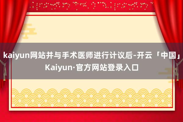 kaiyun网站并与手术医师进行计议后-开云「中国」Kaiyun·官方网站登录入口