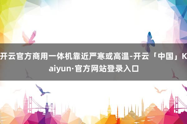 开云官方商用一体机靠近严寒或高温-开云「中国」Kaiyun·官方网站登录入口