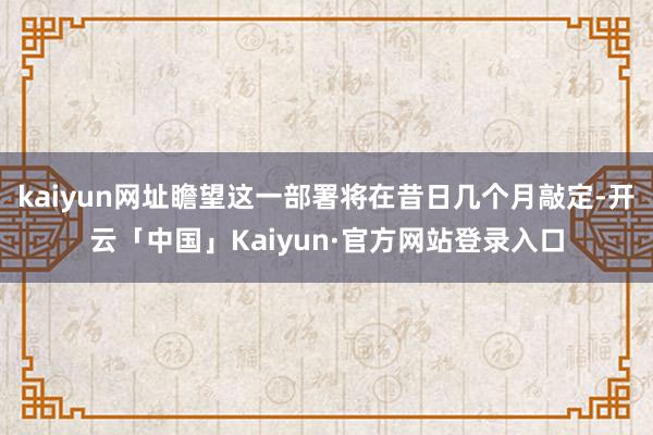 kaiyun网址瞻望这一部署将在昔日几个月敲定-开云「中国」Kaiyun·官方网站登录入口