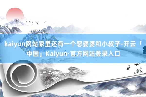 kaiyun网站家里还有一个恶婆婆和小叔子-开云「中国」Kaiyun·官方网站登录入口