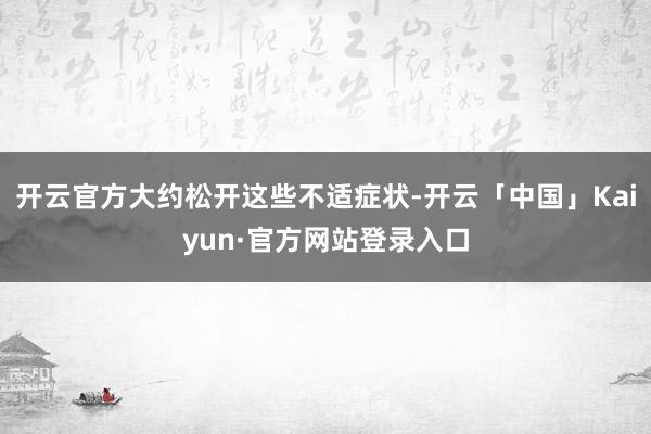 开云官方大约松开这些不适症状-开云「中国」Kaiyun·官方网站登录入口