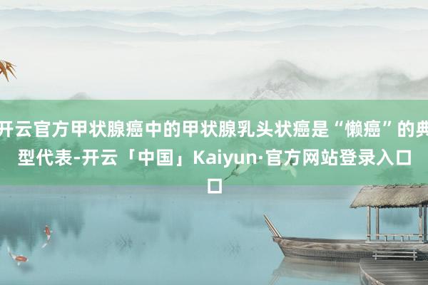 开云官方甲状腺癌中的甲状腺乳头状癌是“懒癌”的典型代表-开云「中国」Kaiyun·官方网站登录入口