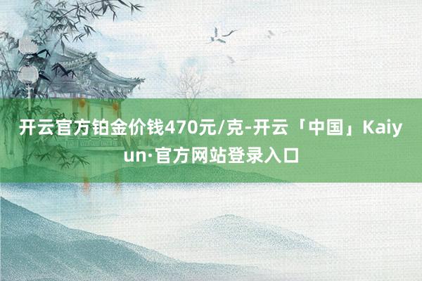 开云官方铂金价钱470元/克-开云「中国」Kaiyun·官方网站登录入口