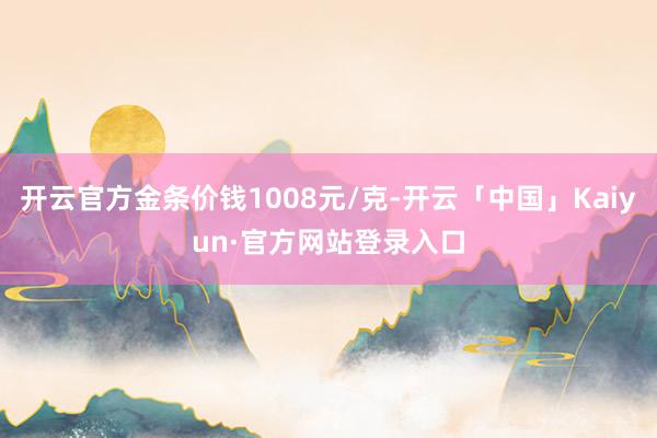 开云官方金条价钱1008元/克-开云「中国」Kaiyun·官方网站登录入口